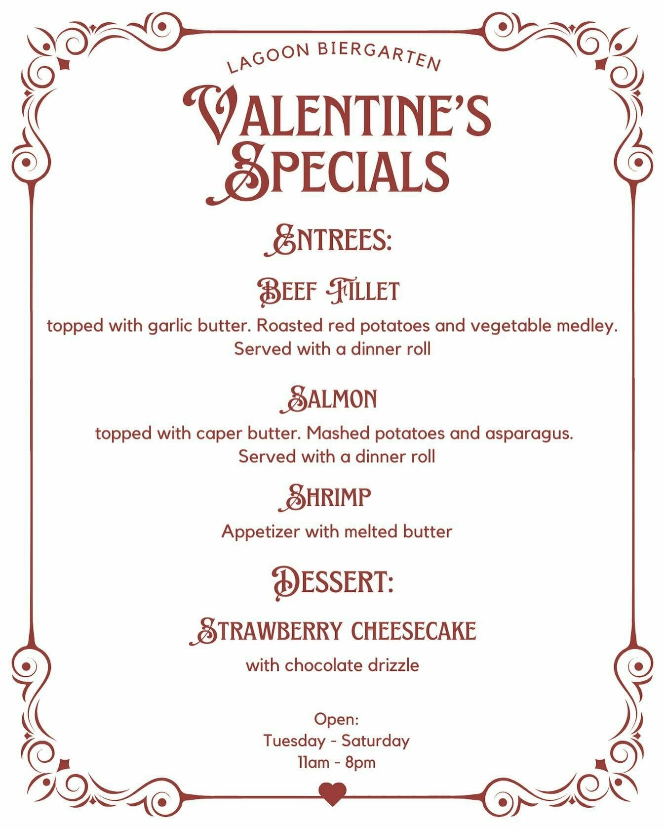 A image with the text of the specials for this week at the Biergarten. It reads:
&10;
&10;Lagoon Biergarten Valentine's Specials.
&10;
&10;Entrees:
&10;
&10;Beef Fillet topped with garlic butter. Roasted red potatoes and vegetable medley. Served with a dinner roll.
&10;
&10;Salmon topped with caper butter. Mashed potatoes and asparagus. Served with a dinner roll.
&10;
&10;Shrimp appetizer with melted butter.
&10;
&10;Dessert:
&10;
&10;Strawberry Cheesecake with chocolate drizzle.
&10;
&10;Open Tuesday - Saturday from 11am - 8pm.