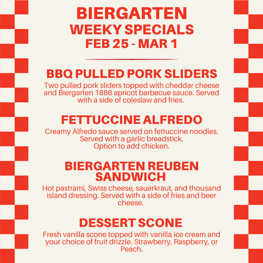 An image with text explaining the Biergarten specials. BBQ Pulled Pork Sliders: Two pulled pork sliders topped with cheddar cheese and Biergarten 1886 apricot barbecue sauce. Served with a side of coleslaw and fries. Fettuccine Alfredo: Creamy Alfredo sauce served on fettuccine noodles. Served with a garlic breadstick. Option to add chicken. Biergarten Reuben Sandwich: Hot pastrami, Swiss cheese, sauerkraut, and thousand island dressing.  Served with a side of fries and beer cheese. Dessert Scone: Fresh vanilla scone topped with vanilla ice cream and your choice of fruit drizzle. Strawberry, Raspberry, or Peach.